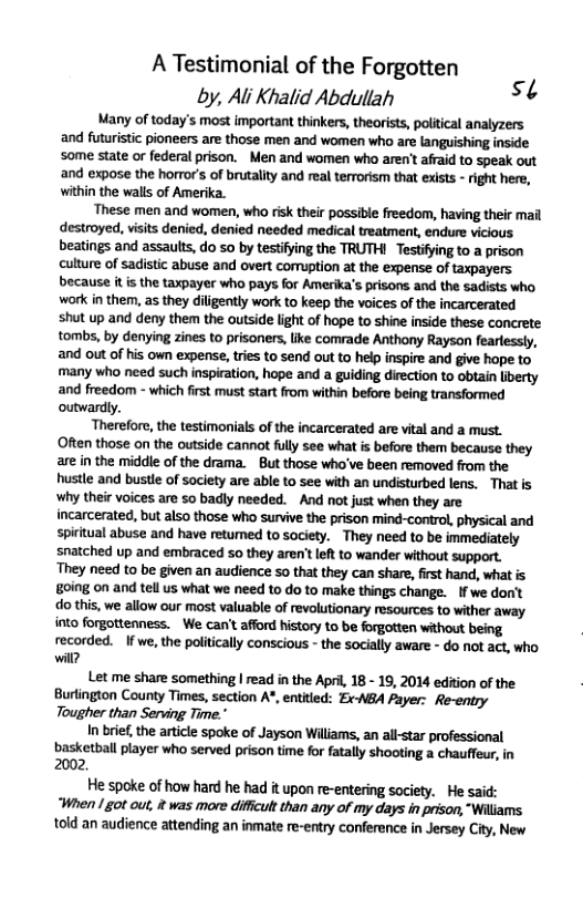 A Testimonial of the Forgotten by, Al Khalid Abduliah st Many of today’s most important thinkers, theorists, political analyzers and futuristic pioneers are those men and women who are languishing inside some state or federal prison. Men and women who aren’ afraid to speak out and expose the horror’s of brutality and real terrorism that exists - ight here, within the walls of Amerika. ‘These men and women, who risk their possible freedom, having their mail destroyed, visits denied, denied needed medical treatment, endure vicious. beatings and assaults, do 5o by testifing the TRUTH! Testifying to a prison culture of sadistic abuse and overt comuption at the expense of taxpayers because it is the taxpayer who pays for Amerika’s prisons and the sadists who work in them, as they diligently work to keep the voices of the incarcerated shut up and deny them the outside light of hope to shine inside these concrete tombs, by denying zines to prisoners, like comrade Anthony Rayson fearlessly, and out of his own expense, tries to send out to help inspire and give hope to many who need such inspiration, hope and a guiding direction to obtain liberty and freedom - which first must start from within before being transformed outwardly. Therefore, the testimonials of the incarcerated are vital and a must. Often those on the outside cannot flly see what is before them because they are in the middle of the drama. Bt those who’ve been removed from the hustle and bustle of saclety are able to see with an undisturbed lens. That is why their voices are so badly needed. -And not just when they are incarcerated, but also those who survive the prison mind-control, physical and spiritual abuse and have retumed to society. ~ They need to be immediately snatched up and embraced 5o they aren’t left to wander without support. They need to be given an audience so that they can share, fist hand, what is going on and tell us what we need to do to make things change. If we don’t do this, we allow our most valuable of revolutionary resources to wither away into forgottenness. - We can’t afford history to be forgotten without being recorded. If we, the politically conscious - the socially aware - do not act, who. will? Let me share something | read in the April, 18 - 19, 2014 edition of the Burtington County Times, section A", entitled: Ex-NBA Payer: Re-entry Tougher than Serving Time." In brie,the article spoke of Jayson Williams, an allstar professional basketball player who served prison time for fatally shooting a chauffeur, in 2002. He spoke of how hard he had it upon re-entering society. He said: “When /ot out, & was more diffcult than any of my days in prison, "Willams told an audience attending an inmate re-entry conference in Jersey City, New